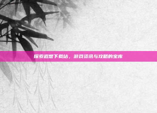 探索遐想下载站,游戏资讯与攻略的宝库