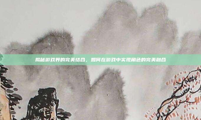 揭秘游戏界的完美结合,如何在游戏中实现角色的完美融合