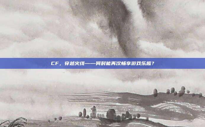 CF，穿越火线——何时能再次畅享游戏乐趣？