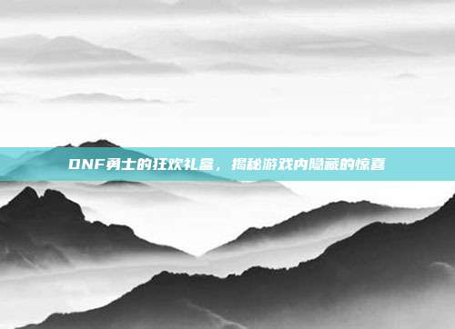 DNF勇士的狂欢礼盒,揭秘游戏内隐藏的惊喜
