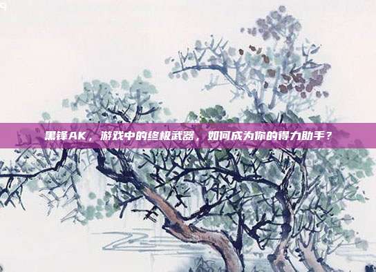 黑锋AK,游戏中的终极武器,如何成为你的得力助手?
