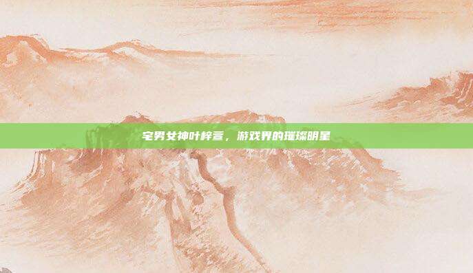 宅男女神叶梓萱,游戏界的璀璨明星