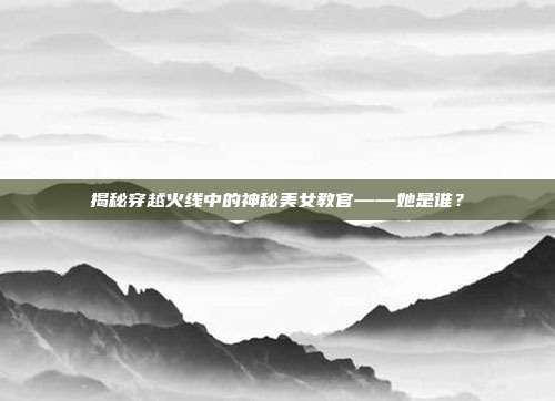 揭秘穿越火线中的神秘美女教官——她是谁？