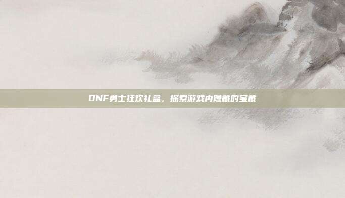 DNF勇士狂欢礼盒,探索游戏内隐藏的宝藏