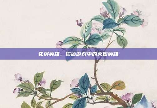 花屏英雄,揭秘游戏中的灭国英雄