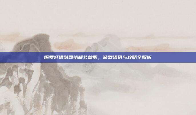 探索轩辕剑网络版公益服,游戏资讯与攻略全解析