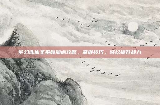 梦幻诛仙圣巫教加点攻略,掌握技巧,轻松提升战力