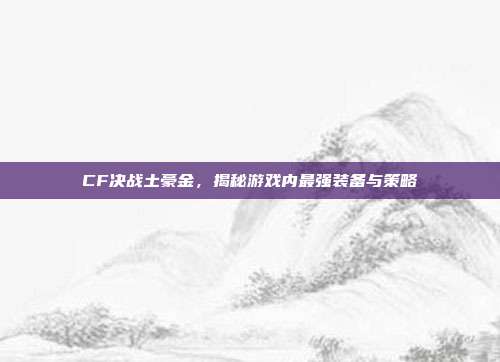 CF决战土豪金,揭秘游戏内最强装备与策略