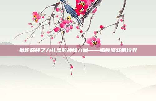 揭秘巅峰之力礼盒的神秘力量——解锁游戏新境界
