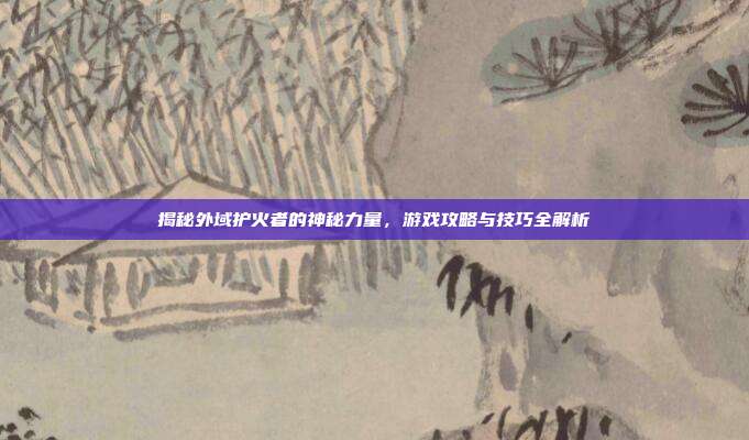 揭秘外域护火者的神秘力量,游戏攻略与技巧全解析