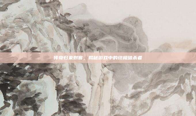 传奇归来刺客,揭秘游戏中的终极暗杀者