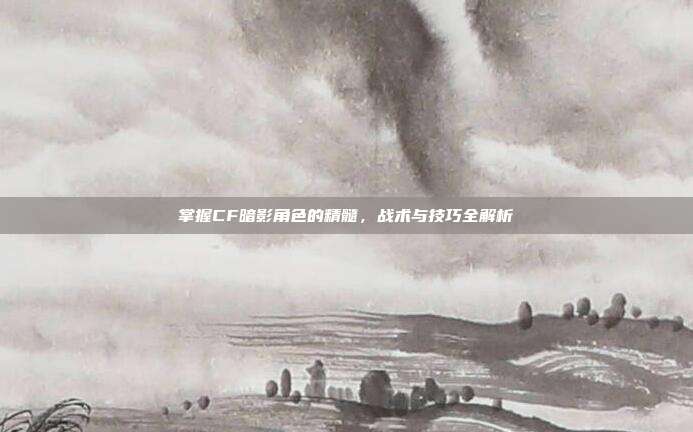 掌握CF暗影角色的精髓,战术与技巧全解析