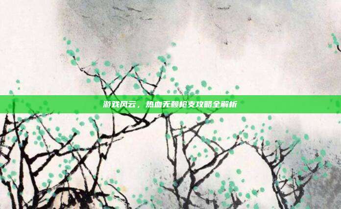 游戏风云,热血无赖枪支攻略全解析