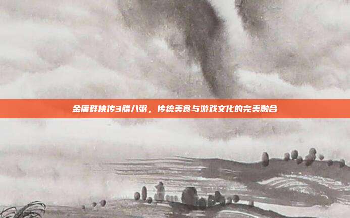 金庸群侠传3腊八粥,传统美食与游戏文化的完美融合
