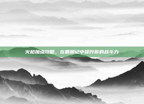火枪加点攻略,在鹿鼎记中提升你的战斗力