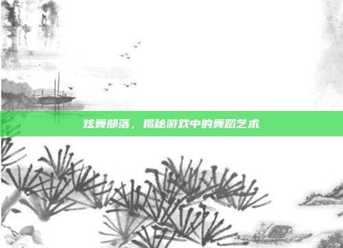 炫舞部落,揭秘游戏中的舞蹈艺术