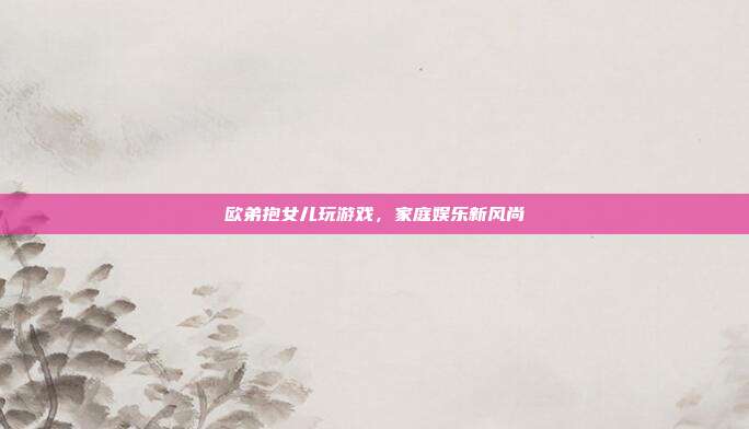 欧弟抱女儿玩游戏,家庭娱乐新风尚