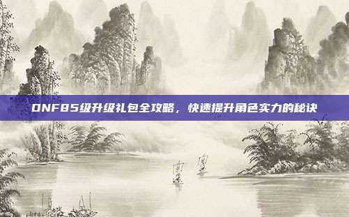 DNF85级升级礼包全攻略,快速提升角色实力的秘诀