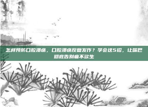 怎样预防口腔溃疡，口腔溃疡反复发作？学会这5招，让嘴巴彻底告别痛不欲生