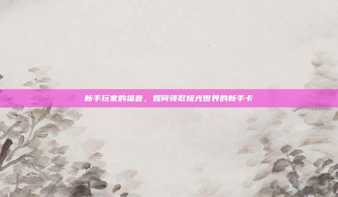新手玩家的福音,如何领取极光世界的新手卡