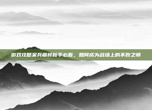游戏攻略呆兵萌将新手必看,如何成为战场上的不败之师