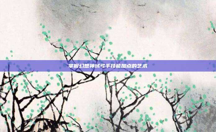 掌握幻想神域弓手技能加点的艺术