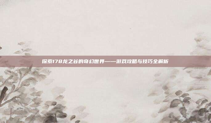 探索178龙之谷的奇幻世界——游戏攻略与技巧全解析