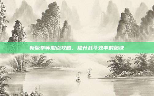 新版拳师加点攻略,提升战斗效率的秘诀