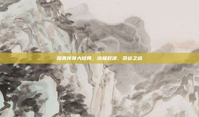 路真传奇大结局,终极对决,命运之战