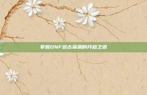 掌握DNF远古深渊的开启之道