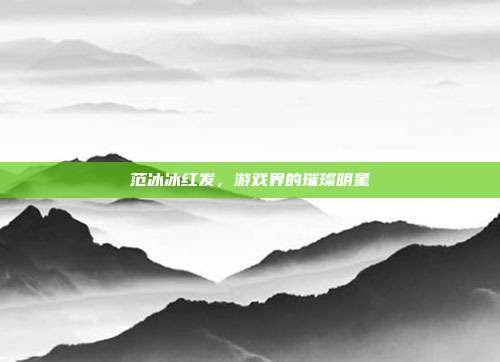 范冰冰红发,游戏界的璀璨明星