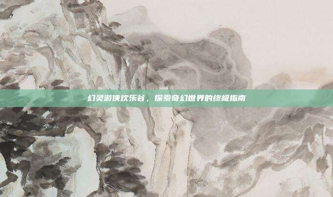 幻灵游侠欢乐谷,探索奇幻世界的终极指南