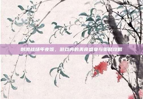 刺激战场年夜饭,游戏内的美食盛宴与策略攻略