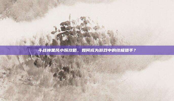 斗战神黑风小妖攻略,如何成为游戏中的终极猎手?