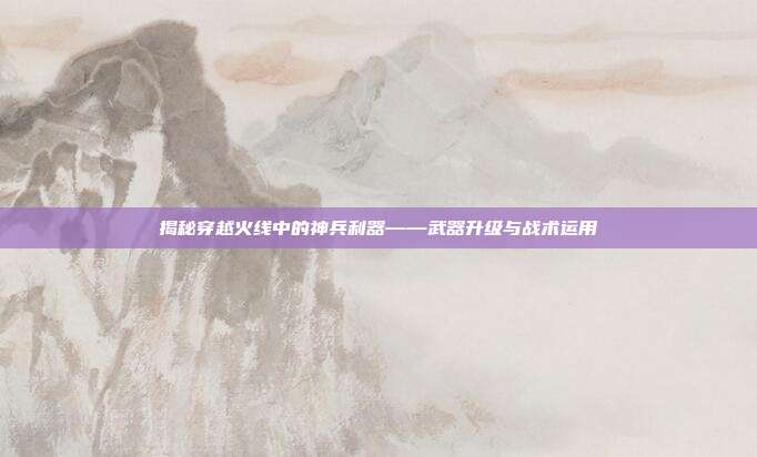 揭秘穿越火线中的神兵利器——武器升级与战术运用