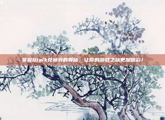 掌握Qtalk兑换券的奥秘,让你的游戏之旅更加精彩!