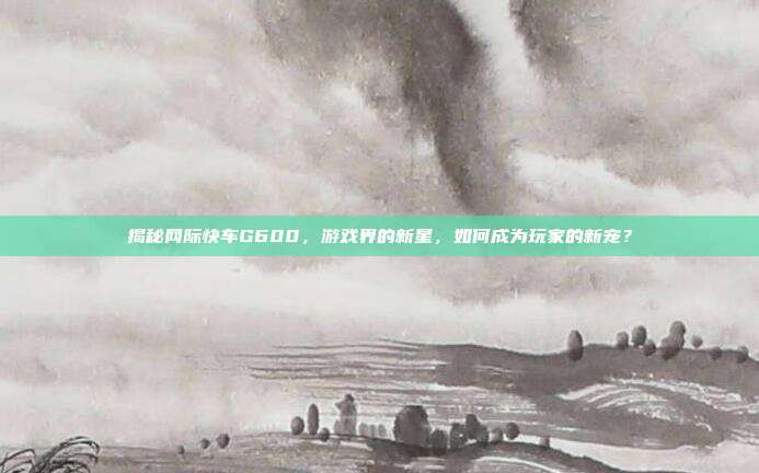 揭秘网际快车G600,游戏界的新星,如何成为玩家的新宠?