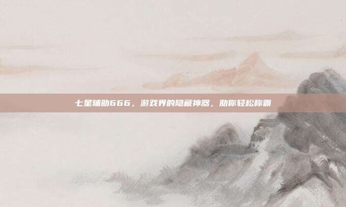 七星辅助666,游戏界的隐藏神器,助你轻松称霸