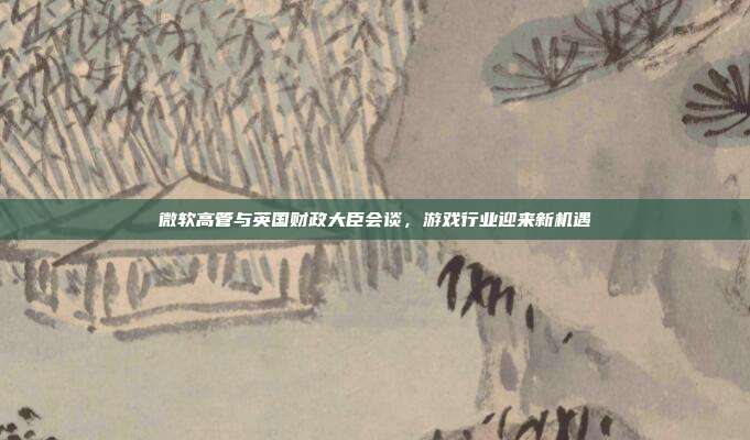 微软高管与英国财政大臣会谈，游戏行业迎来新机遇