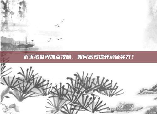 乖乖猪世界加点攻略,如何高效提升角色实力?