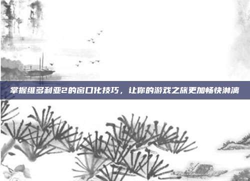 掌握维多利亚2的窗口化技巧,让你的游戏之旅更加畅快淋漓