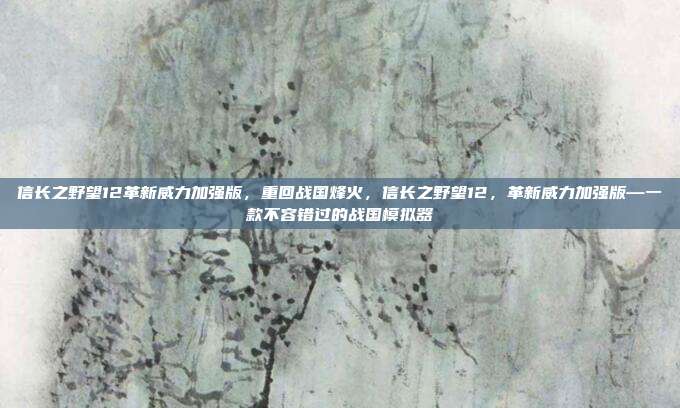 信长之野望12革新威力加强版，重回战国烽火，信长之野望12，革新威力加强版—一款不容错过的战国模拟器