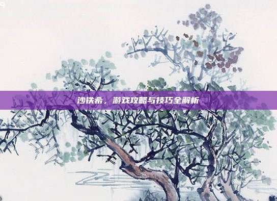 沙铁希,游戏攻略与技巧全解析