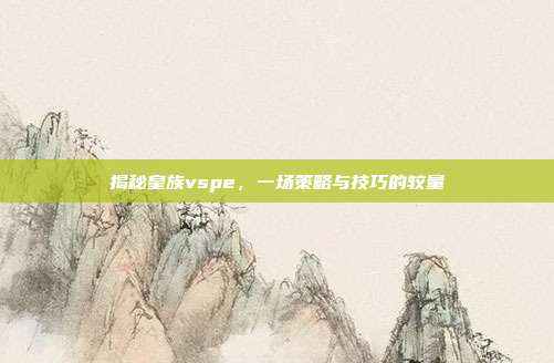 揭秘皇族vspe,一场策略与技巧的较量