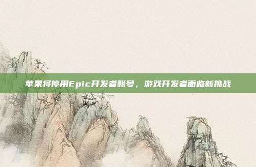 苹果将停用Epic开发者账号，游戏开发者面临新挑战