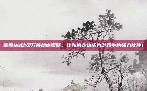 掌握QQ仙灵万兽加点策略,让你的宠物成为游戏中的强力伙伴!