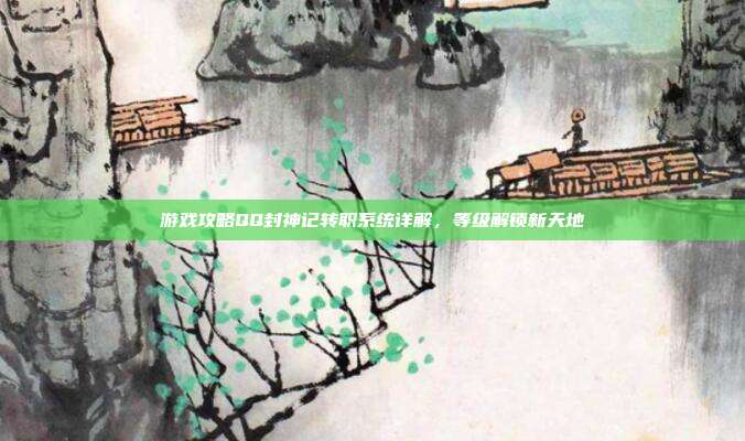 游戏攻略QQ封神记转职系统详解,等级解锁新天地