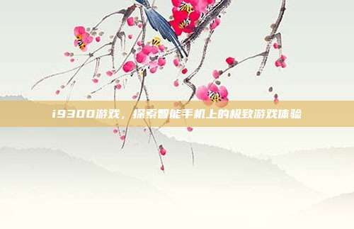 i9300游戏,探索智能手机上的极致游戏体验