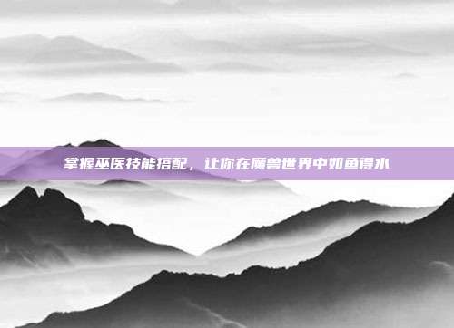 掌握巫医技能搭配,让你在魔兽世界中如鱼得水