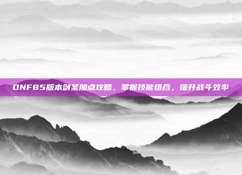 DNF85版本剑圣加点攻略,掌握技能组合,提升战斗效率